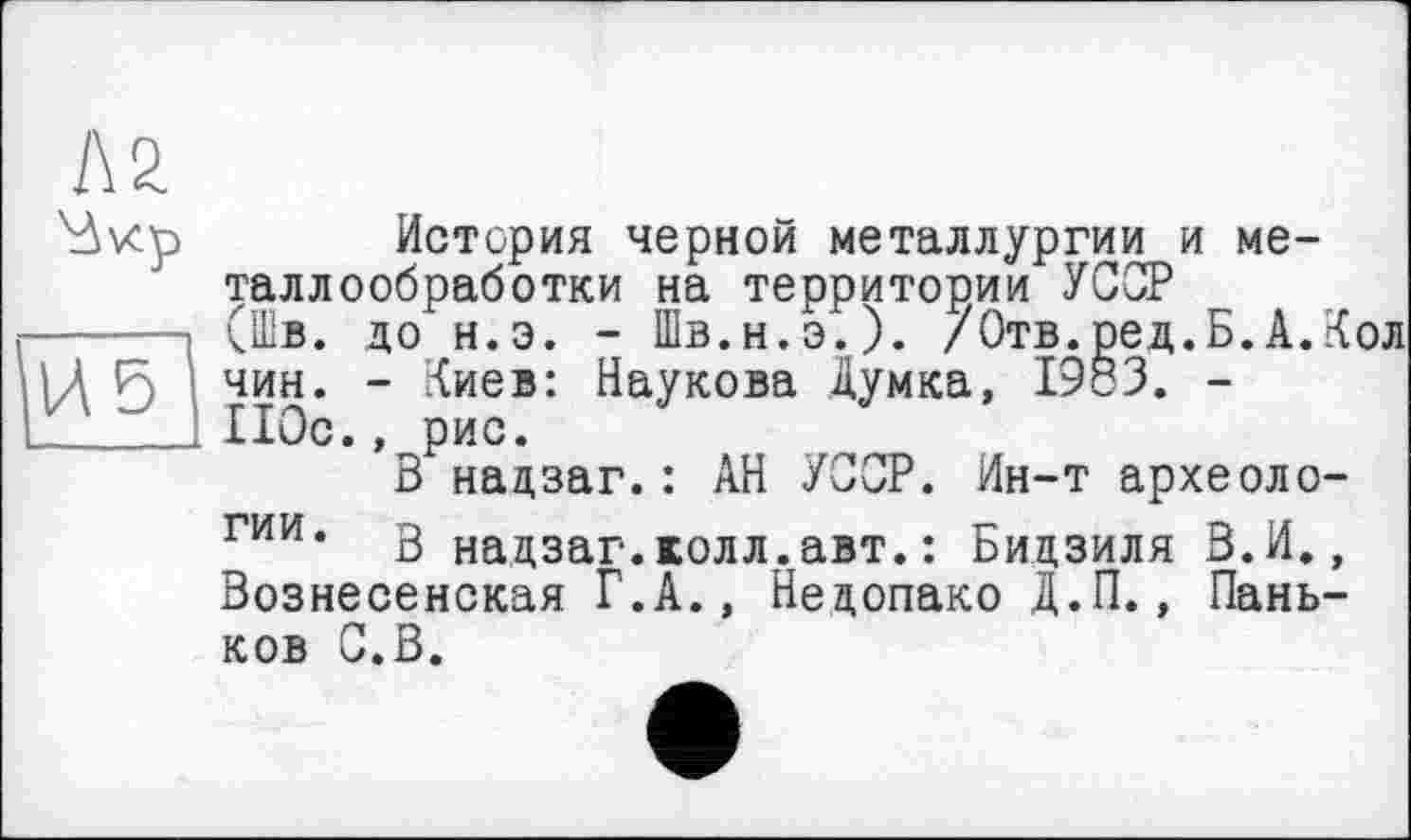 ﻿Л 2.
Av<p История черной металлургии и металлообработки на территории УССР
----> (Шв. до н.э. - Шв.н.э.). /Отв.ред.Б.А.Кол \ 5 чин* ~ Киев: Наукова думка, 1983. -'---110с., рис.
В надзаг.: АН УССР. Ин-т археоло-гии* В надзаг.колл.авт.: Бидзиля В.И., Вознесенская Г.А., Недопако Д.П., Паньков С.В.